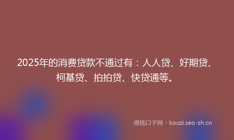 2025年的消费贷款不通过有：人人贷、好期贷、柯基贷、拍拍贷、快贷通等。