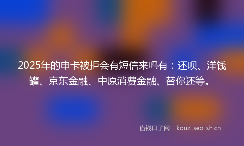 2025年的申卡被拒会有短信来吗有：还呗、洋钱罐、京东金融、中原消费金融、替你还等。