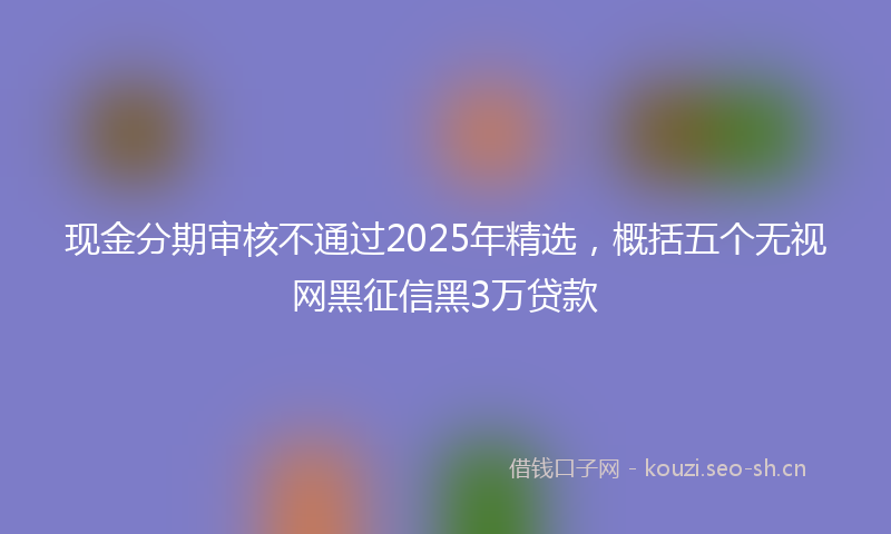 现金分期审核不通过2025年精选，概括五个无视网黑征信黑3万贷款