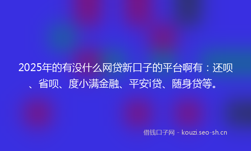 2025年的有没什么网贷新口子的平台啊有：还呗、省呗、度小满金融、平安i贷、随身贷等。