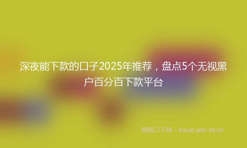 深夜能下款的口子2025年推荐，盘点5个无视黑户百分百下款平台