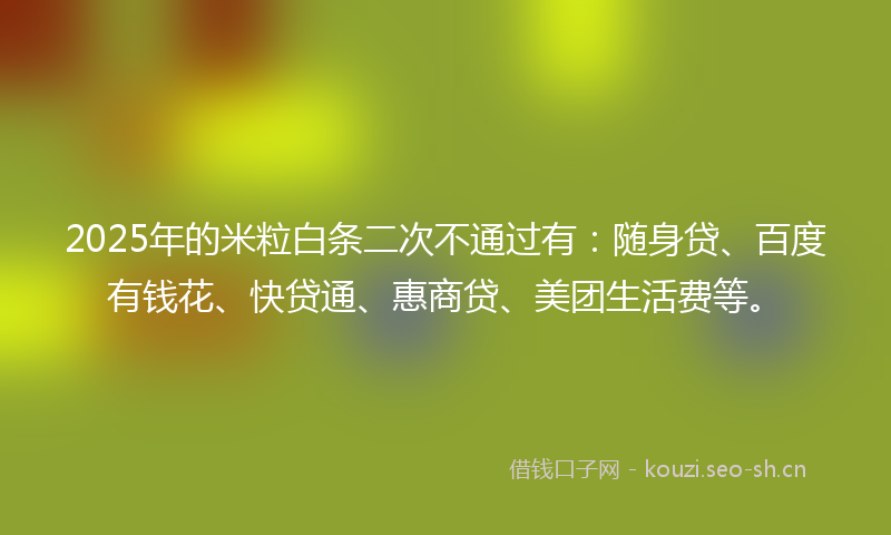 2025年的米粒白条二次不通过有：随身贷、百度有钱花、快贷通、惠商贷、美团生活费等。