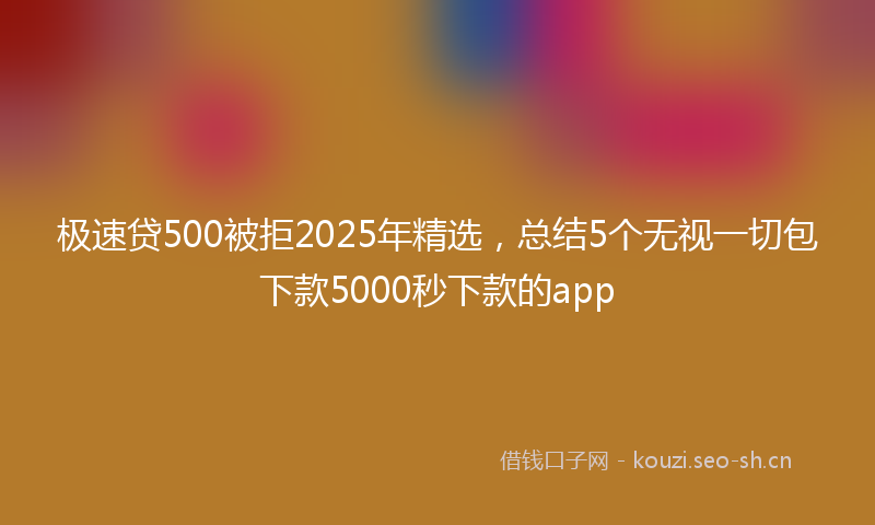 极速贷500被拒2025年精选，总结5个无视一切包下款5000秒下款的app