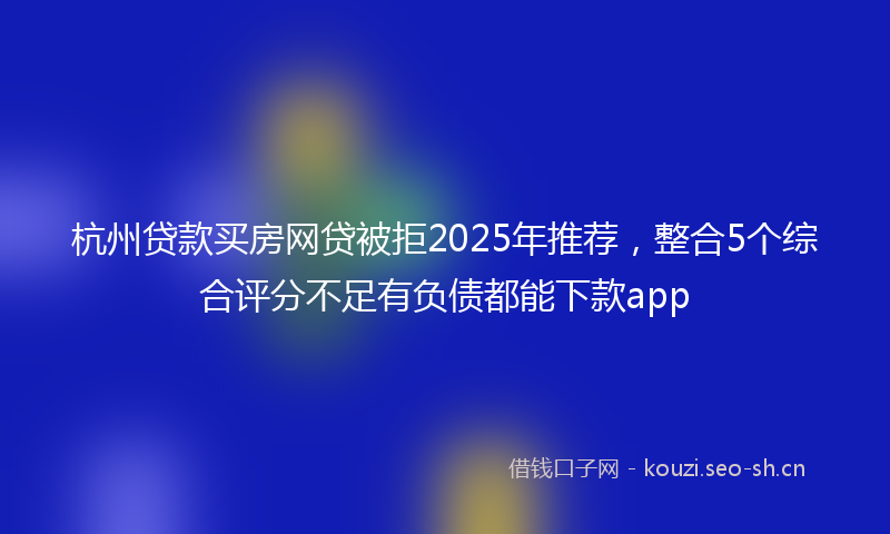 杭州贷款买房网贷被拒2025年推荐，整合5个综合评分不足有负债都能下款app