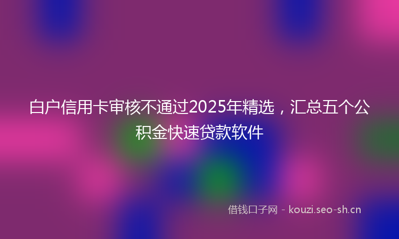 白户信用卡审核不通过2025年精选，汇总五个公积金快速贷款软件