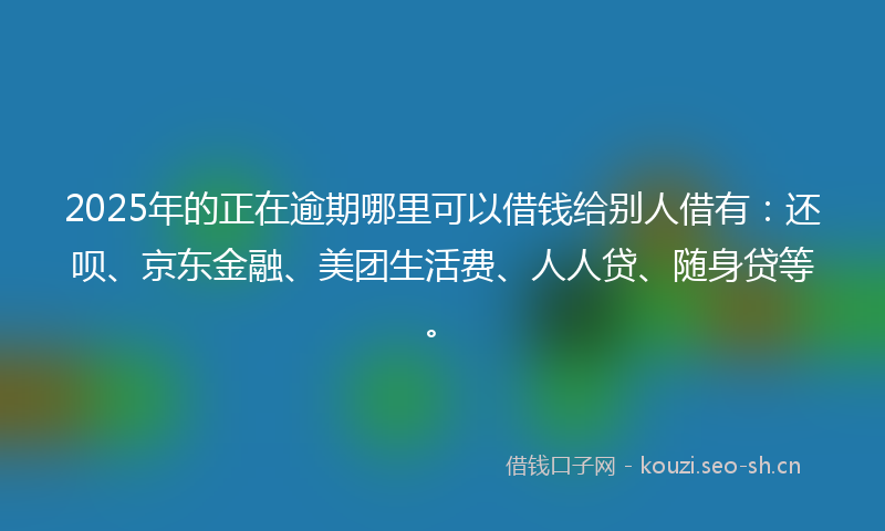 2025年的正在逾期哪里可以借钱给别人借有：还呗、京东金融、美团生活费、人人贷、随身贷等。