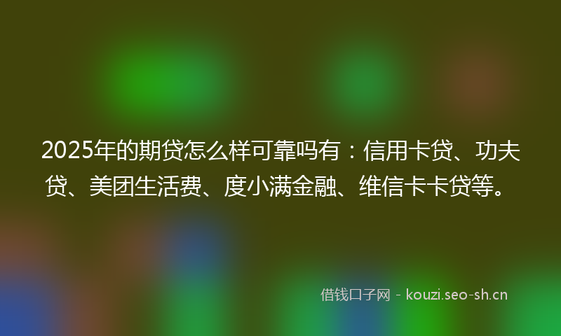 2025年的期贷怎么样可靠吗有：信用卡贷、功夫贷、美团生活费、度小满金融、维信卡卡贷等。