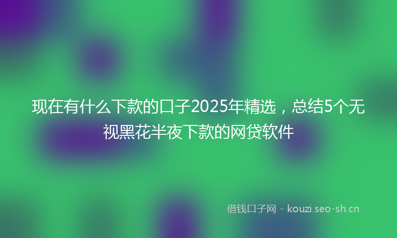 现在有什么下款的口子2025年精选，总结5个无视黑花半夜下款的网贷软件