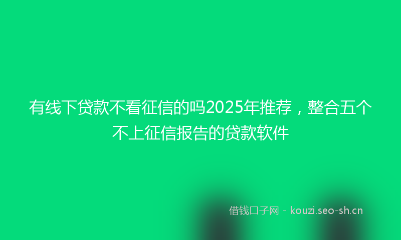 有线下贷款不看征信的吗2025年推荐，整合五个不上征信报告的贷款软件