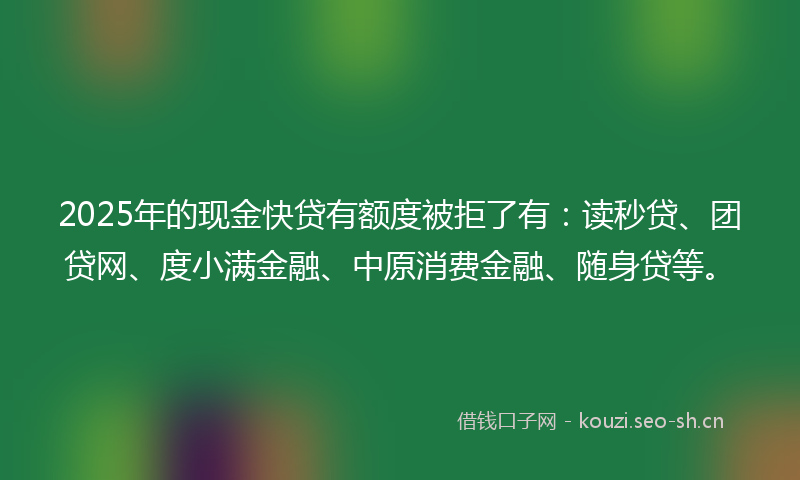 2025年的现金快贷有额度被拒了有：读秒贷、团贷网、度小满金融、中原消费金融、随身贷等。