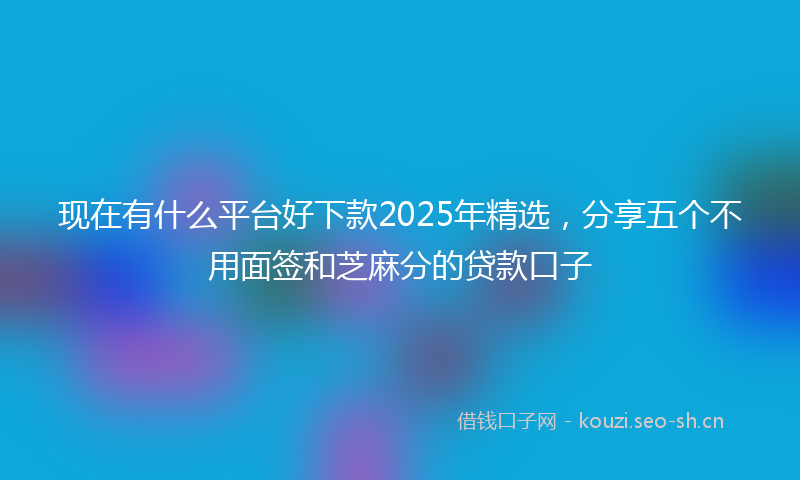 现在有什么平台好下款2025年精选，分享五个不用面签和芝麻分的贷款口子
