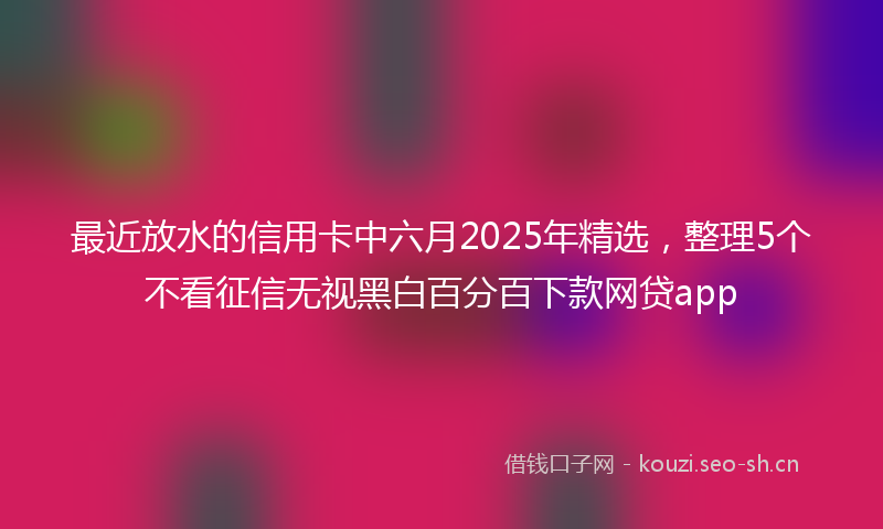 最近放水的信用卡中六月2025年精选，整理5个不看征信无视黑白百分百下款网贷app