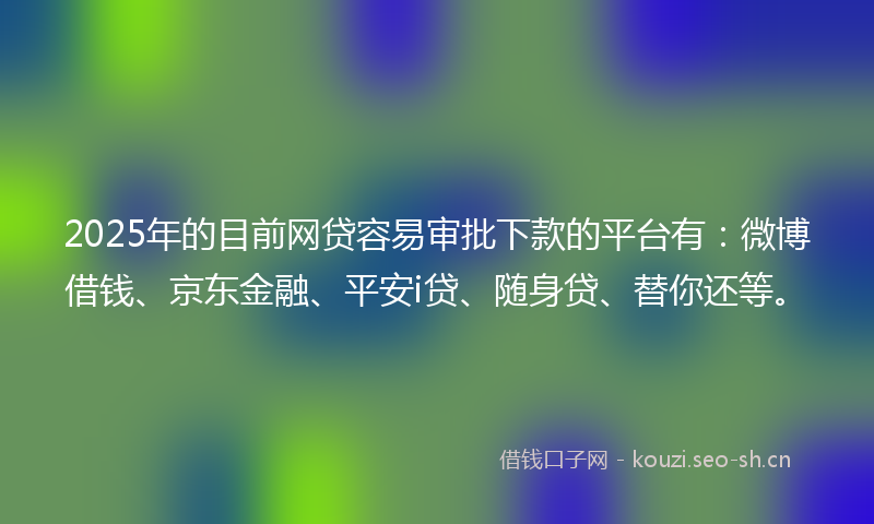 2025年的目前网贷容易审批下款的平台有：微博借钱、京东金融、平安i贷、随身贷、替你还等。
