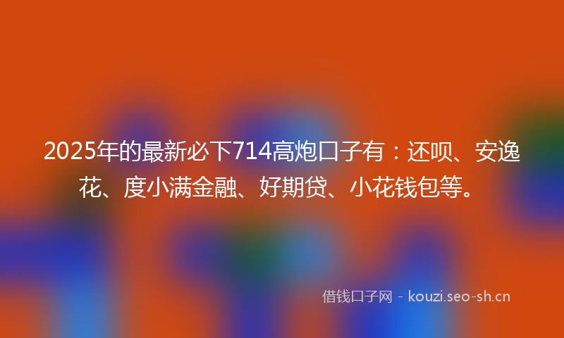 2025年的最新必下714高炮口子有：还呗、安逸花、度小满金融、好期贷、小花钱包等。