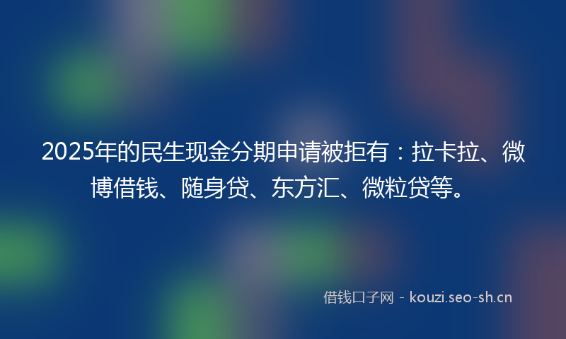 2025年的民生现金分期申请被拒有：拉卡拉、微博借钱、随身贷、东方汇、微粒贷等。
