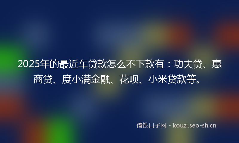2025年的最近车贷款怎么不下款有：功夫贷、惠商贷、度小满金融、花呗、小米贷款等。