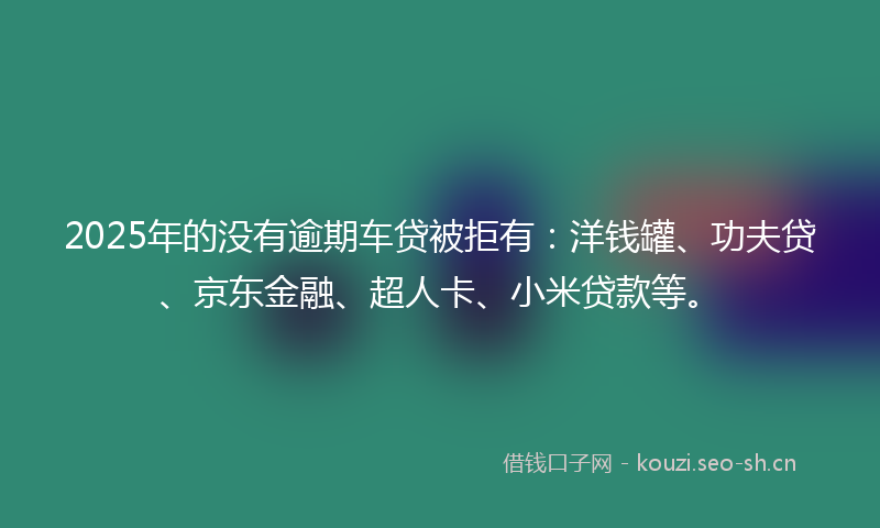 2025年的没有逾期车贷被拒有：洋钱罐、功夫贷、京东金融、超人卡、小米贷款等。
