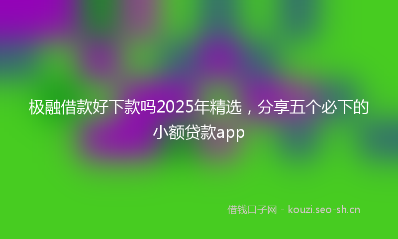 极融借款好下款吗2025年精选，分享五个必下的小额贷款app