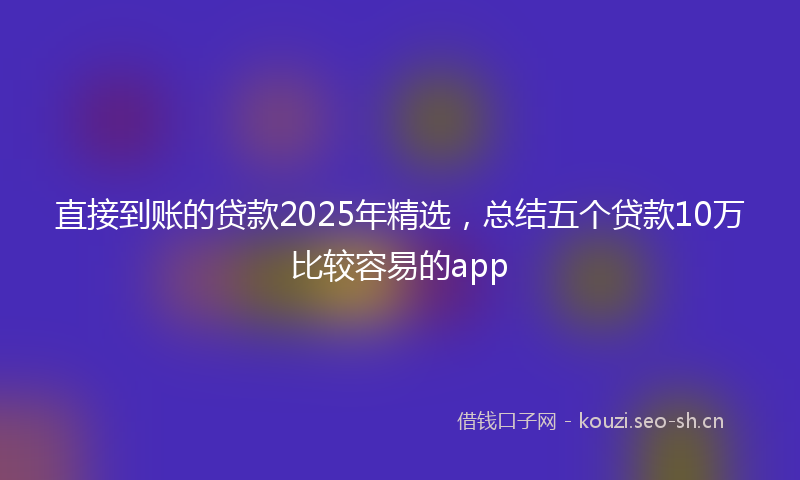 直接到账的贷款2025年精选，总结五个贷款10万比较容易的app