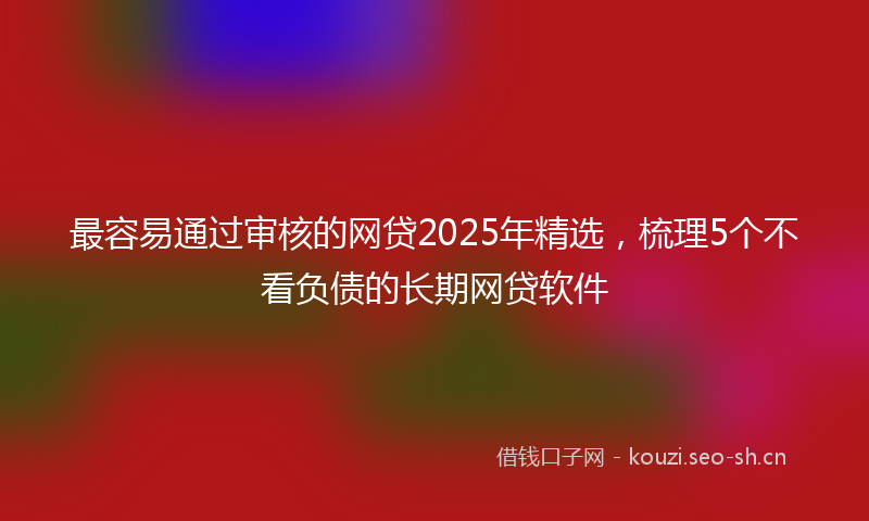 最容易通过审核的网贷2025年精选,梳理5个不看负债的长期网贷软件