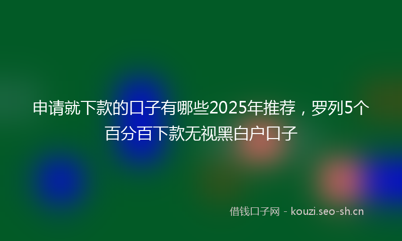 申请就下款的口子有哪些2025年推荐，罗列5个百分百下款无视黑白户口子