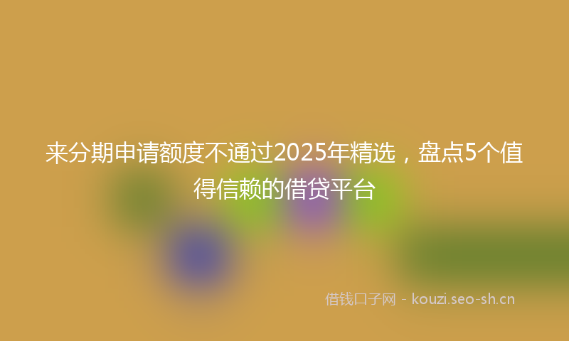 来分期申请额度不通过2025年精选，盘点5个值得信赖的借贷平台