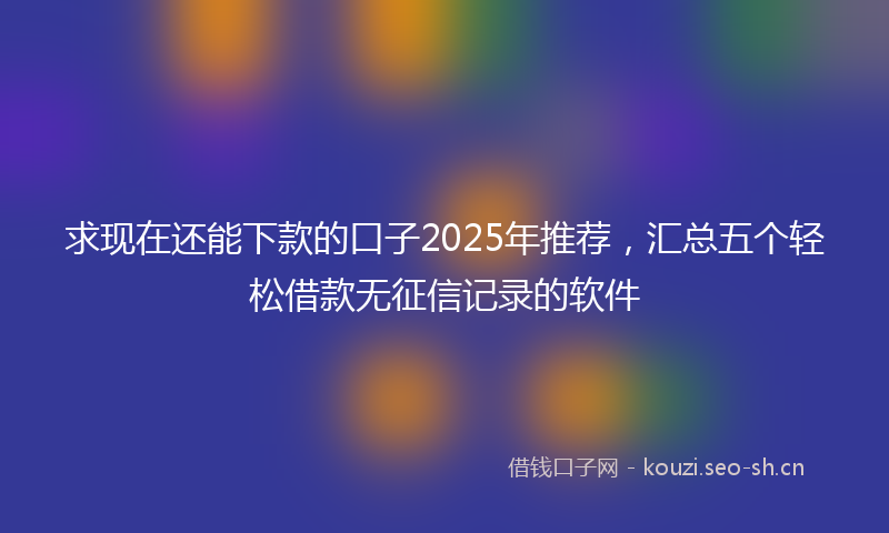 求现在还能下款的口子2025年推荐，汇总五个轻松借款无征信记录的软件