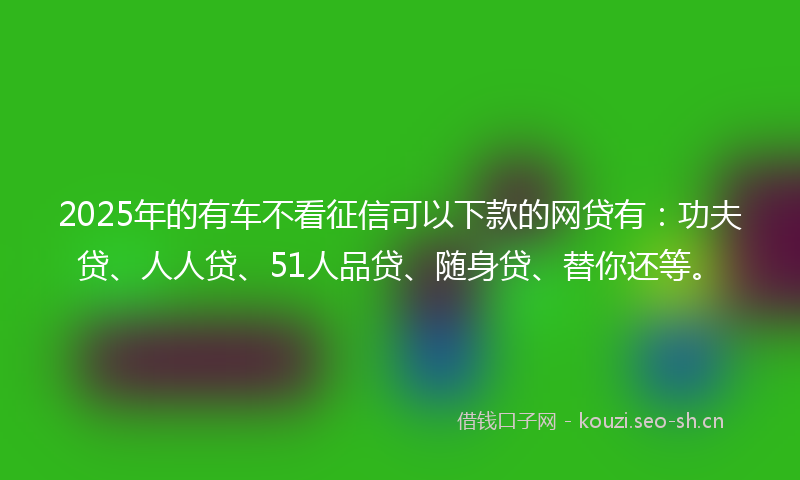 2025年的有车不看征信可以下款的网贷有：功夫贷、人人贷、51人品贷、随身贷、替你还等。