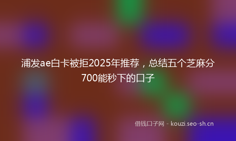 浦发ae白卡被拒2025年推荐，总结五个芝麻分700能秒下的口子