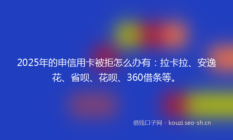 2025年的申信用卡被拒怎么办有：拉卡拉、安逸花、省呗、花呗、360借条等。