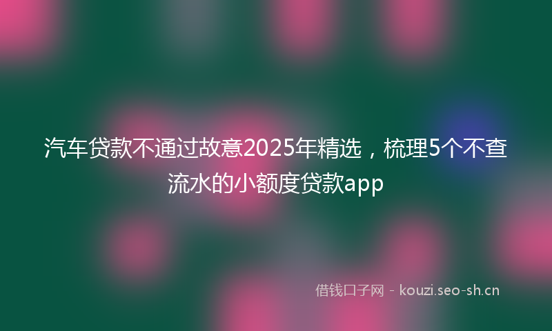 汽车贷款不通过故意2025年精选，梳理5个不查流水的小额度贷款app