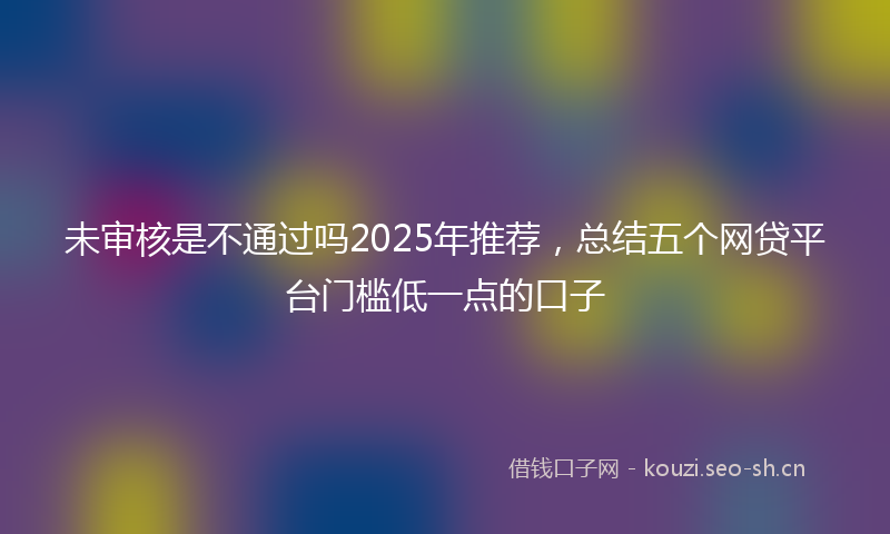 未审核是不通过吗2025年推荐，总结五个网贷平台门槛低一点的口子