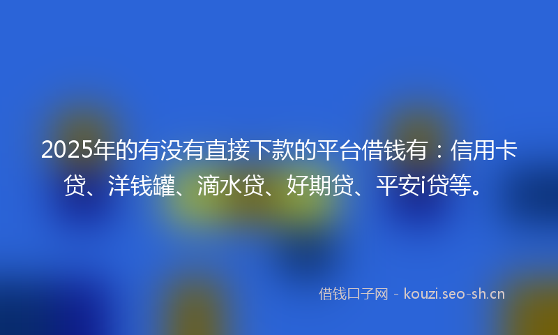 2025年的有没有直接下款的平台借钱有：信用卡贷、洋钱罐、滴水贷、好期贷、平安i贷等。
