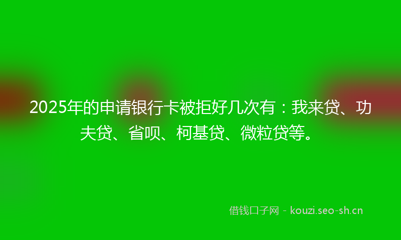 2025年的申请银行卡被拒好几次有：我来贷、功夫贷、省呗、柯基贷、微粒贷等。