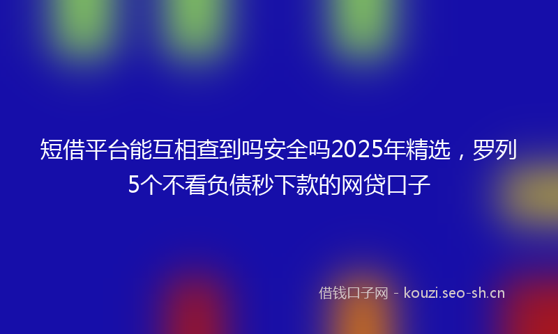 短借平台能互相查到吗安全吗2025年精选，罗列5个不看负债秒下款的网贷口子