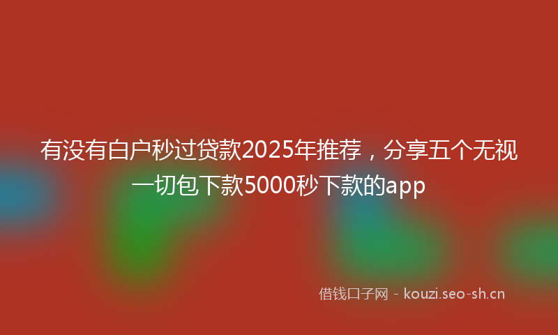 有没有白户秒过贷款2025年推荐，分享五个无视一切包下款5000秒下款的app