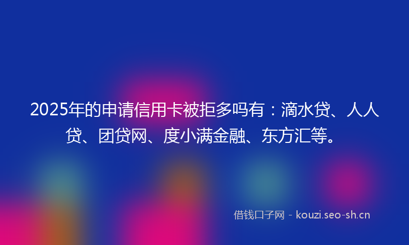 2025年的申请信用卡被拒多吗有：滴水贷、人人贷、团贷网、度小满金融、东方汇等。