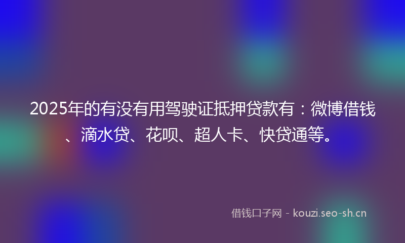 2025年的有没有用驾驶证抵押贷款有：微博借钱、滴水贷、花呗、超人卡、快贷通等。