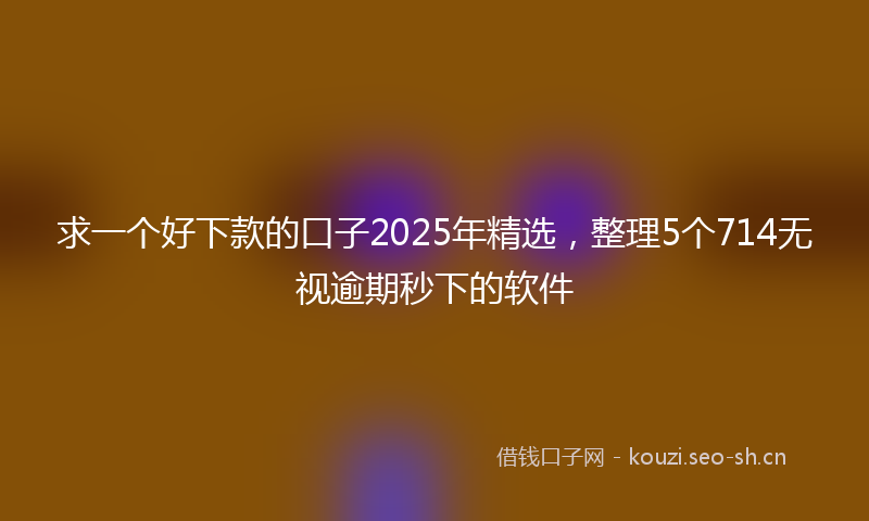 求一个好下款的口子2025年精选，整理5个714无视逾期秒下的软件