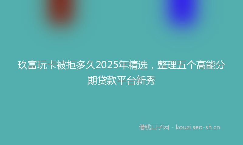 玖富玩卡被拒多久2025年精选，整理五个高能分期贷款平台新秀
