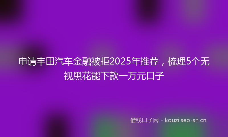 申请丰田汽车金融被拒2025年推荐,梳理5个无视黑花能下款一万元口子