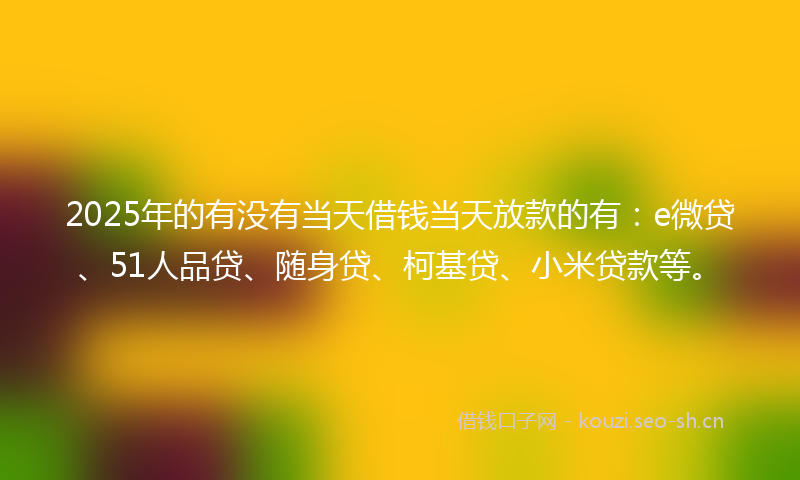 2025年的有没有当天借钱当天放款的有：e微贷、51人品贷、随身贷、柯基贷、小米贷款等。