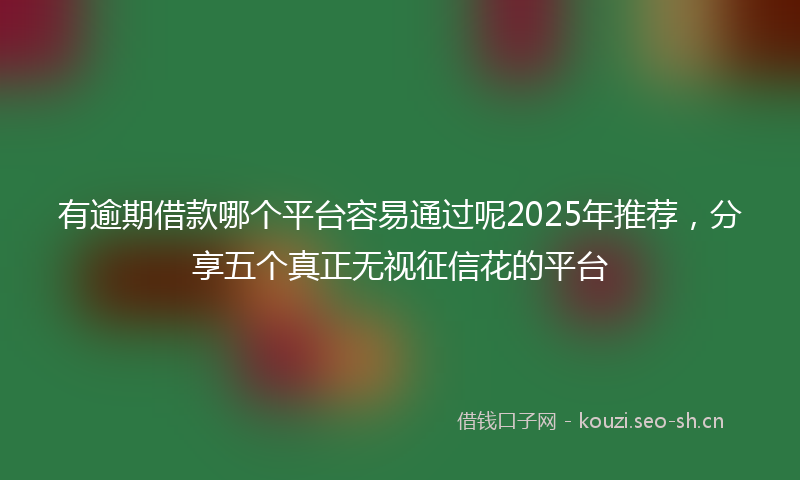 有逾期借款哪个平台容易通过呢2025年推荐，分享五个真正无视征信花的平台