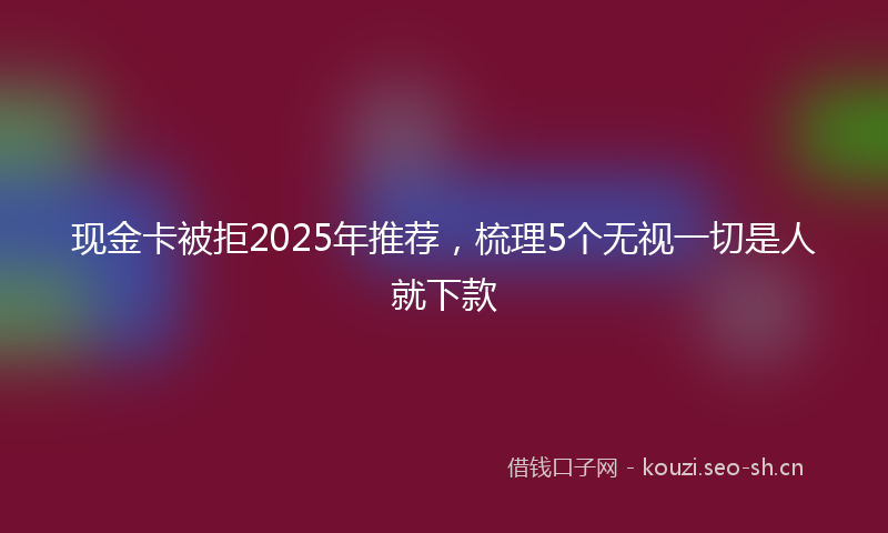 现金卡被拒2025年推荐，梳理5个无视一切是人就下款