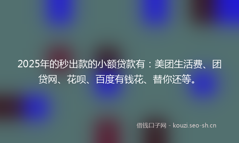 2025年的秒出款的小额贷款有：美团生活费、团贷网、花呗、百度有钱花、替你还等。