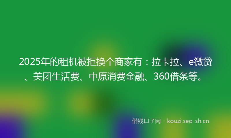 2025年的租机被拒换个商家有：拉卡拉、e微贷、美团生活费、中原消费金融、360借条等。