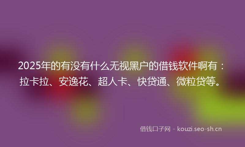 2025年的有没有什么无视黑户的借钱软件啊有：拉卡拉、安逸花、超人卡、快贷通、微粒贷等。