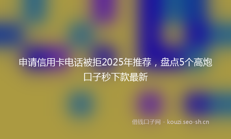 申请信用卡电话被拒2025年推荐，盘点5个高炮口子秒下款最新