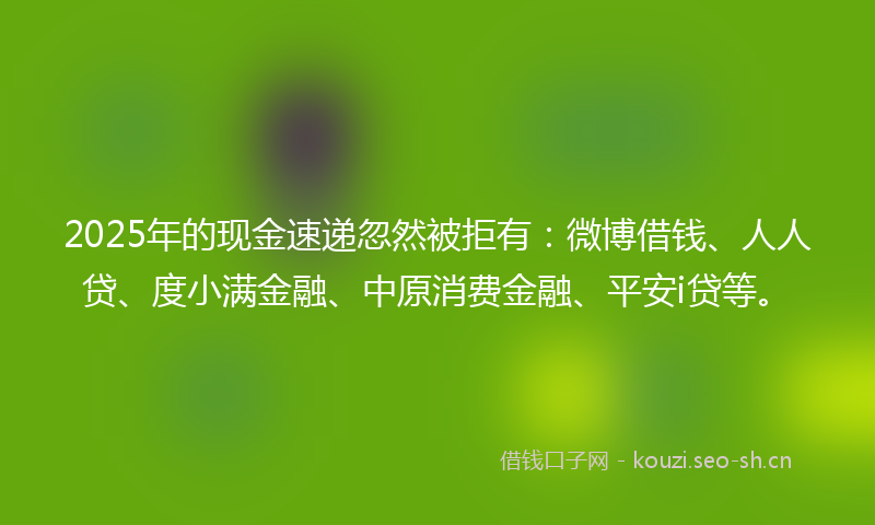 2025年的现金速递忽然被拒有：微博借钱、人人贷、度小满金融、中原消费金融、平安i贷等。