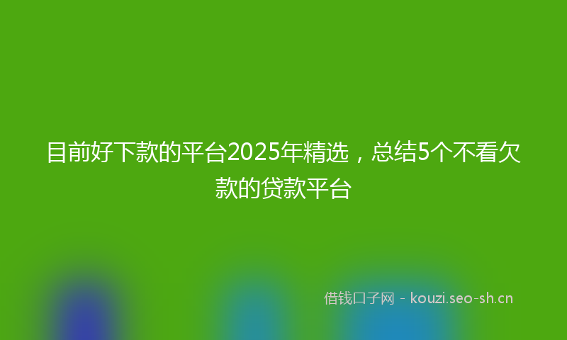 目前好下款的平台2025年精选，总结5个不看欠款的贷款平台